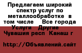 Предлагаем широкий спектр услуг по металлообработке, в том числе: - Все города Услуги » Другие   . Чувашия респ.,Канаш г.